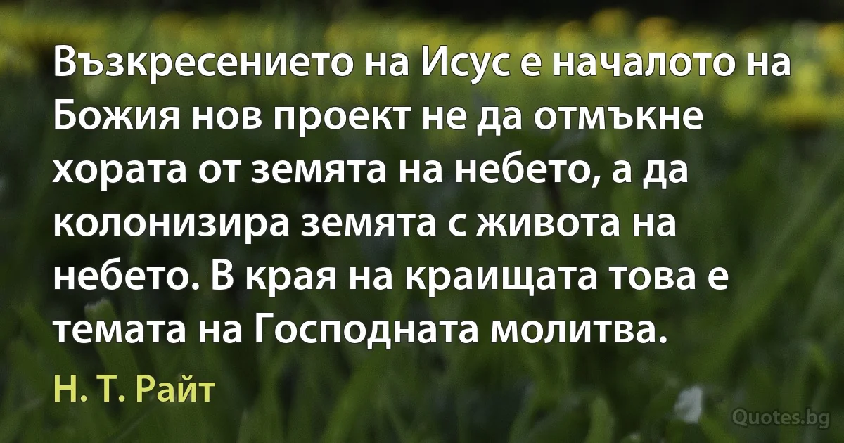 Възкресението на Исус е началото на Божия нов проект не да отмъкне хората от земята на небето, а да колонизира земята с живота на небето. В края на краищата това е темата на Господната молитва. (Н. Т. Райт)