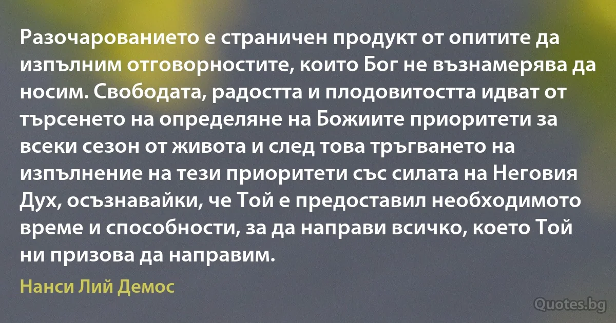 Разочарованието е страничен продукт от опитите да изпълним отговорностите, които Бог не възнамерява да носим. Свободата, радостта и плодовитостта идват от търсенето на определяне на Божиите приоритети за всеки сезон от живота и след това тръгването на изпълнение на тези приоритети със силата на Неговия Дух, осъзнавайки, че Той е предоставил необходимото време и способности, за да направи всичко, което Той ни призова да направим. (Нанси Лий Демос)