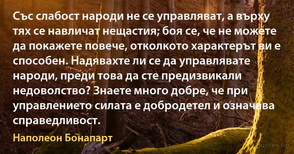 Със слабост народи не се управляват, а върху тях се навличат нещастия; боя се, че не можете да покажете повече, отколкото характерът ви е способен. Надявахте ли се да управлявате народи, преди това да сте предизвикали недоволство? Знаете много добре, че при управлението силата е добродетел и означава справедливост. (Наполеон Бонапарт)