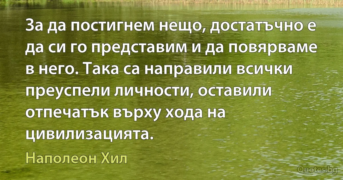 За да постигнем нещо, достатъчно е да си го представим и да повярваме в него. Така са направили всички преуспели личности, оставили отпечатък върху хода на цивилизацията. (Наполеон Хил)