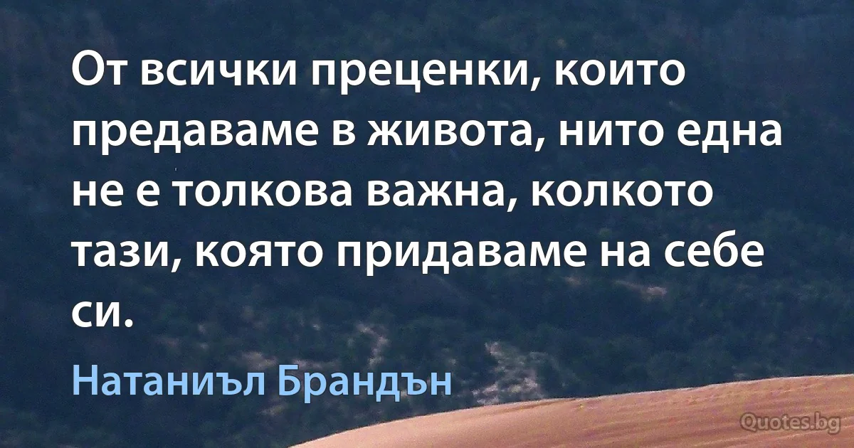 От всички преценки, които предаваме в живота, нито една не е толкова важна, колкото тази, която придаваме на себе си. (Натаниъл Брандън)