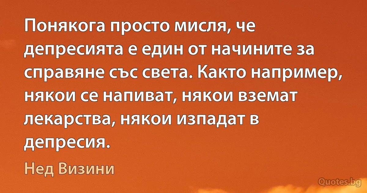 Понякога просто мисля, че депресията е един от начините за справяне със света. Както например, някои се напиват, някои вземат лекарства, някои изпадат в депресия. (Нед Визини)