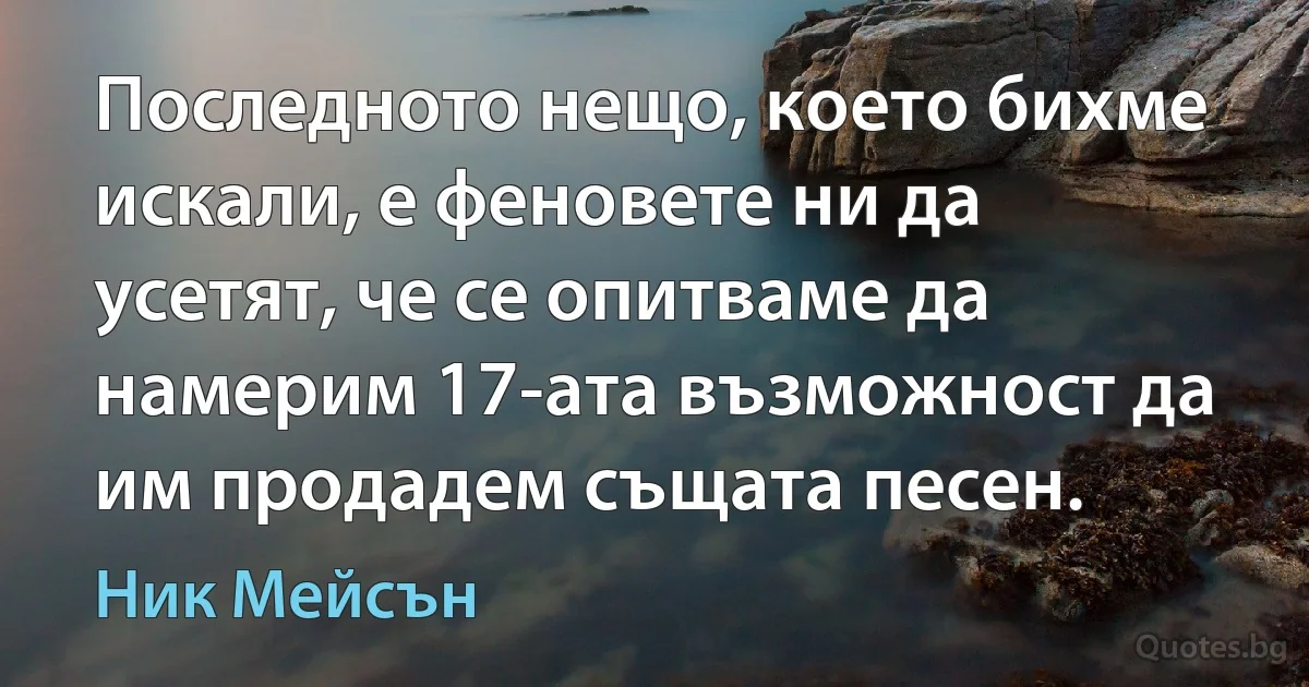 Последното нещо, което бихме искали, е феновете ни да усетят, че се опитваме да намерим 17-ата възможност да им продадем същата песен. (Ник Мейсън)