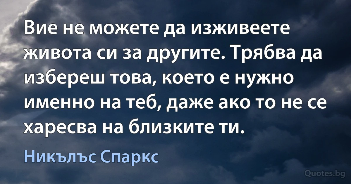 Вие не можете да изживеете живота си за другите. Трябва да избереш това, което е нужно именно на теб, даже ако то не се харесва на близките ти. (Никълъс Спаркс)