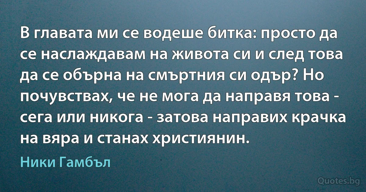 В главата ми се водеше битка: просто да се наслаждавам на живота си и след това да се обърна на смъртния си одър? Но почувствах, че не мога да направя това - сега или никога - затова направих крачка на вяра и станах християнин. (Ники Гамбъл)