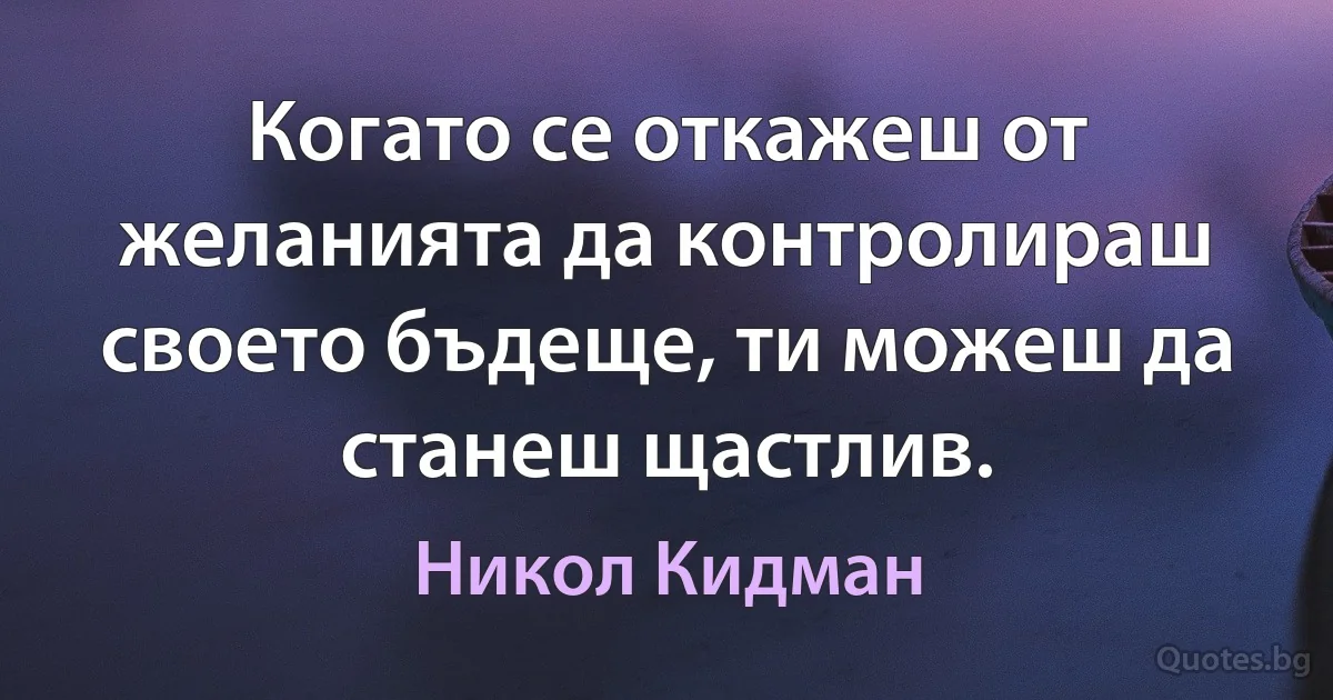 Когато се откажеш от желанията да контролираш своето бъдеще, ти можеш да станеш щастлив. (Никол Кидман)