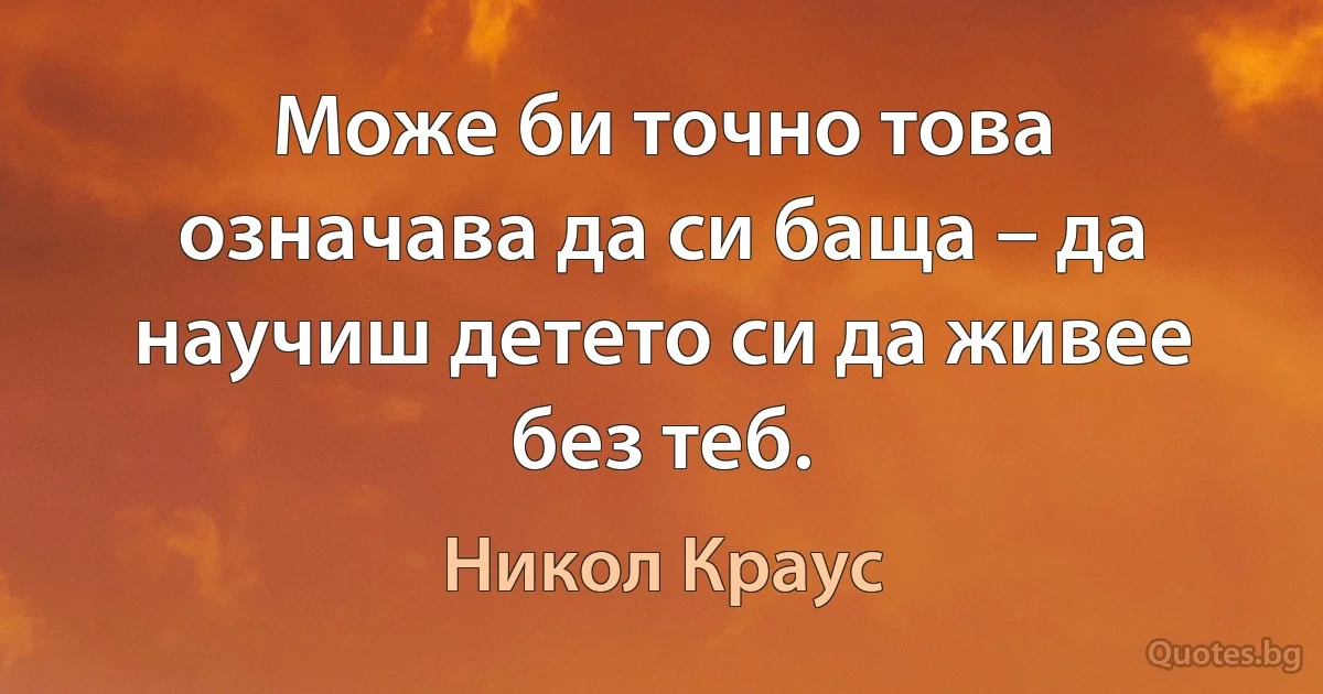 Може би точно това означава да си баща – да научиш детето си да живее без теб. (Никол Краус)