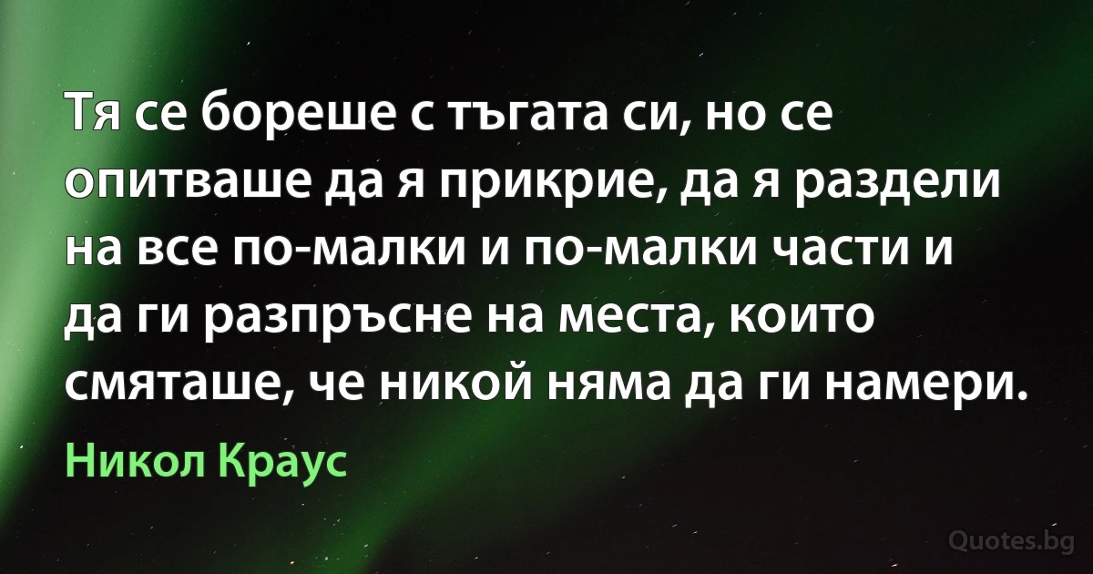 Тя се бореше с тъгата си, но се опитваше да я прикрие, да я раздели на все по-малки и по-малки части и да ги разпръсне на места, които смяташе, че никой няма да ги намери. (Никол Краус)