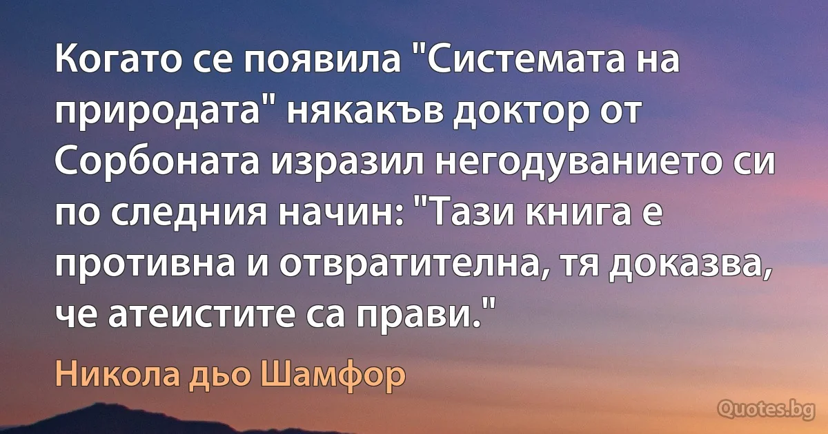 Когато се появила "Системата на природата" някакъв доктор от Сорбоната изразил негодуванието си по следния начин: "Тази книга е противна и отвратителна, тя доказва, че атеистите са прави." (Никола дьо Шамфор)