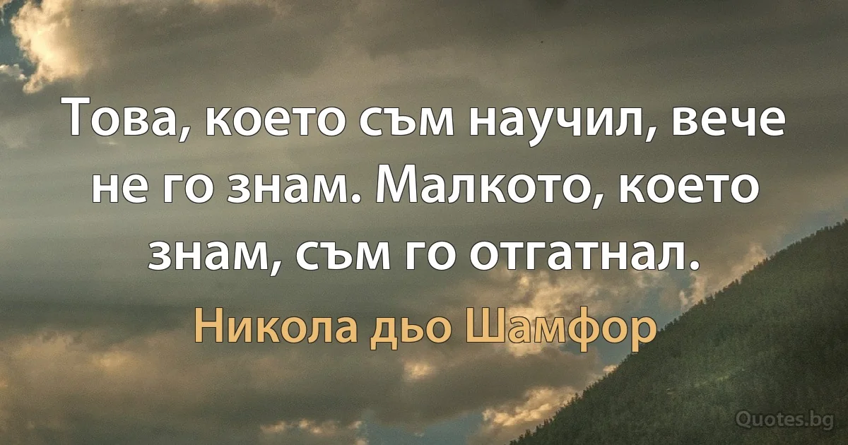 Това, което съм научил, вече не го знам. Малкото, което знам, съм го отгатнал. (Никола дьо Шамфор)