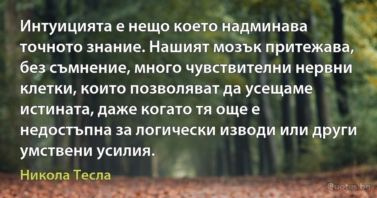 Интуицията е нещо което надминава точното знание. Нашият мозък притежава, без съмнение, много чувствителни нервни клетки, които позволяват да усещаме истината, даже когато тя още е недостъпна за логически изводи или други умствени усилия. (Никола Тесла)