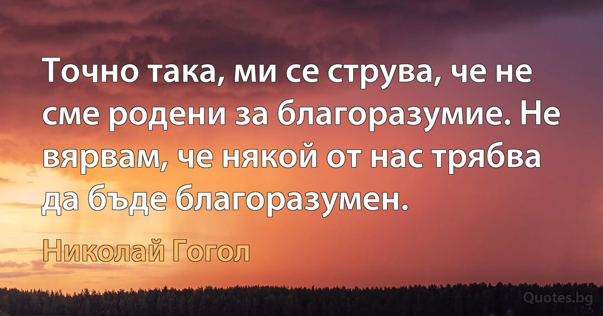 Точно така, ми се струва, че не сме родени за благоразумие. Не вярвам, че някой от нас трябва да бъде благоразумен. (Николай Гогол)