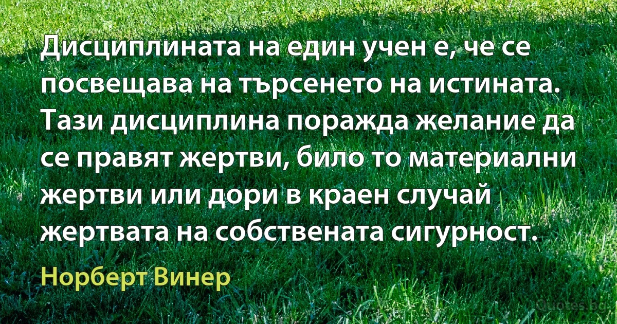 Дисциплината на един учен е, че се посвещава на търсенето на истината. Тази дисциплина поражда желание да се правят жертви, било то материални жертви или дори в краен случай жертвата на собствената сигурност. (Норберт Винер)