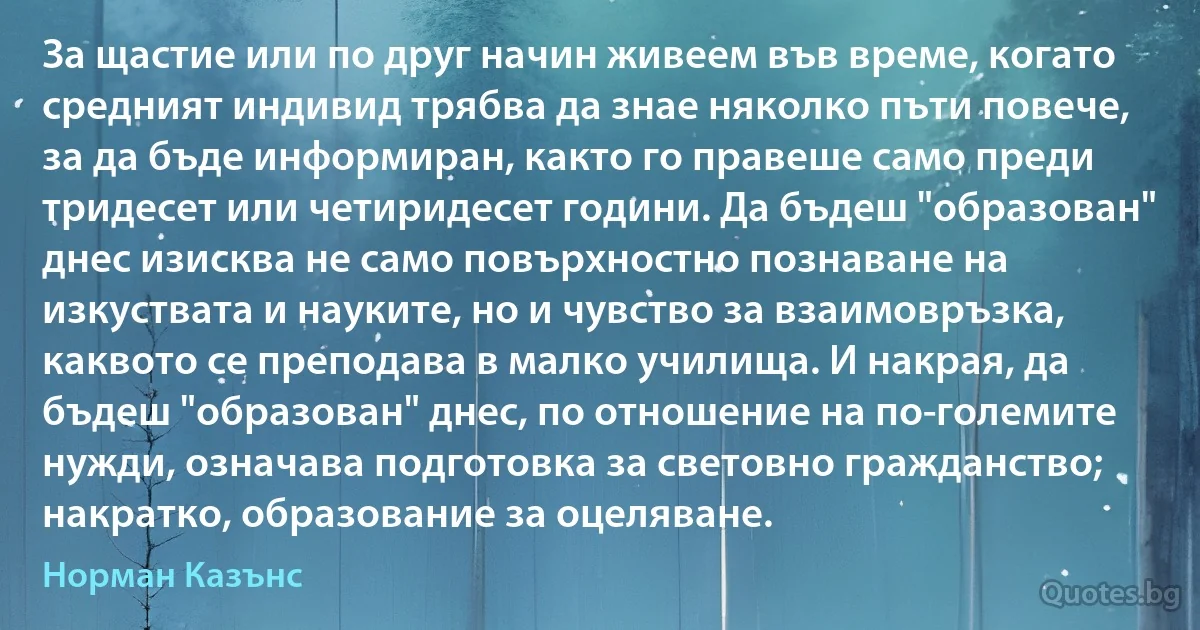 За щастие или по друг начин живеем във време, когато средният индивид трябва да знае няколко пъти повече, за да бъде информиран, както го правеше само преди тридесет или четиридесет години. Да бъдеш "образован" днес изисква не само повърхностно познаване на изкуствата и науките, но и чувство за взаимовръзка, каквото се преподава в малко училища. И накрая, да бъдеш "образован" днес, по отношение на по-големите нужди, означава подготовка за световно гражданство; накратко, образование за оцеляване. (Норман Казънс)