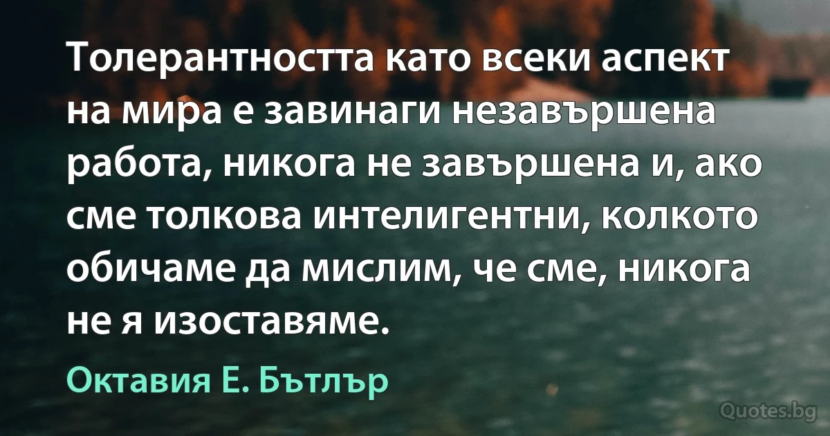 Толерантността като всеки аспект на мира е завинаги незавършена работа, никога не завършена и, ако сме толкова интелигентни, колкото обичаме да мислим, че сме, никога не я изоставяме. (Октавия Е. Бътлър)