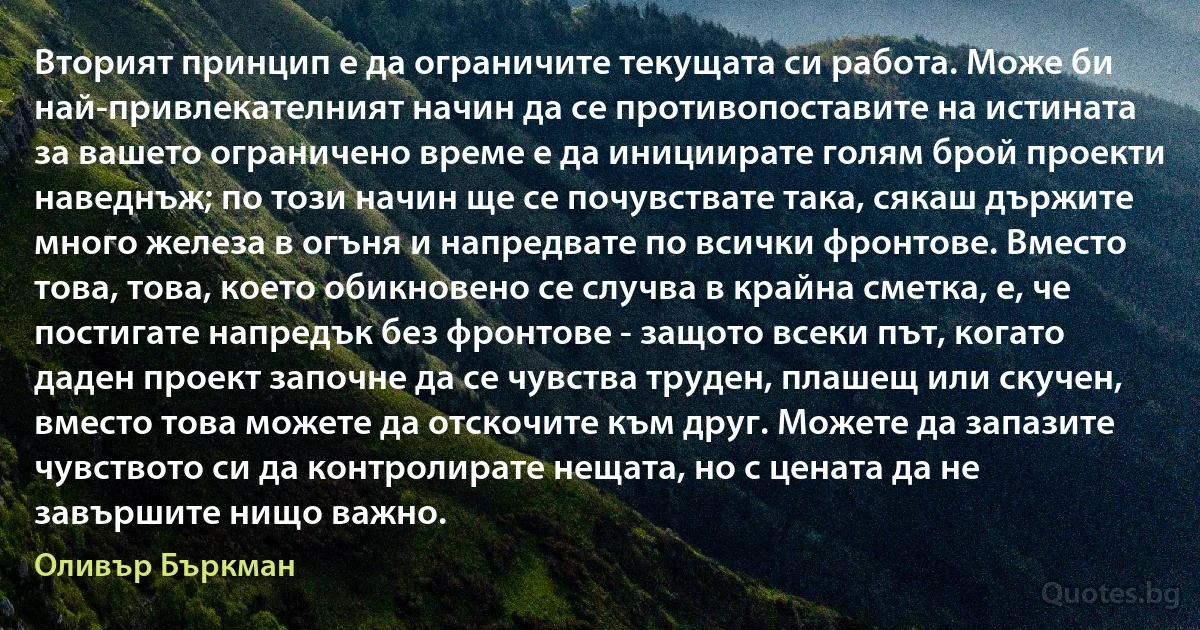 Вторият принцип е да ограничите текущата си работа. Може би най-привлекателният начин да се противопоставите на истината за вашето ограничено време е да инициирате голям брой проекти наведнъж; по този начин ще се почувствате така, сякаш държите много железа в огъня и напредвате по всички фронтове. Вместо това, това, което обикновено се случва в крайна сметка, е, че постигате напредък без фронтове - защото всеки път, когато даден проект започне да се чувства труден, плашещ или скучен, вместо това можете да отскочите към друг. Можете да запазите чувството си да контролирате нещата, но с цената да не завършите нищо важно. (Оливър Бъркман)