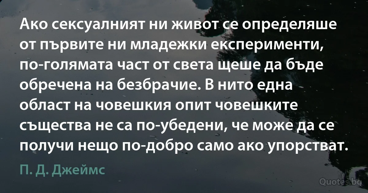 Ако сексуалният ни живот се определяше от първите ни младежки експерименти, по-голямата част от света щеше да бъде обречена на безбрачие. В нито една област на човешкия опит човешките същества не са по-убедени, че може да се получи нещо по-добро само ако упорстват. (П. Д. Джеймс)