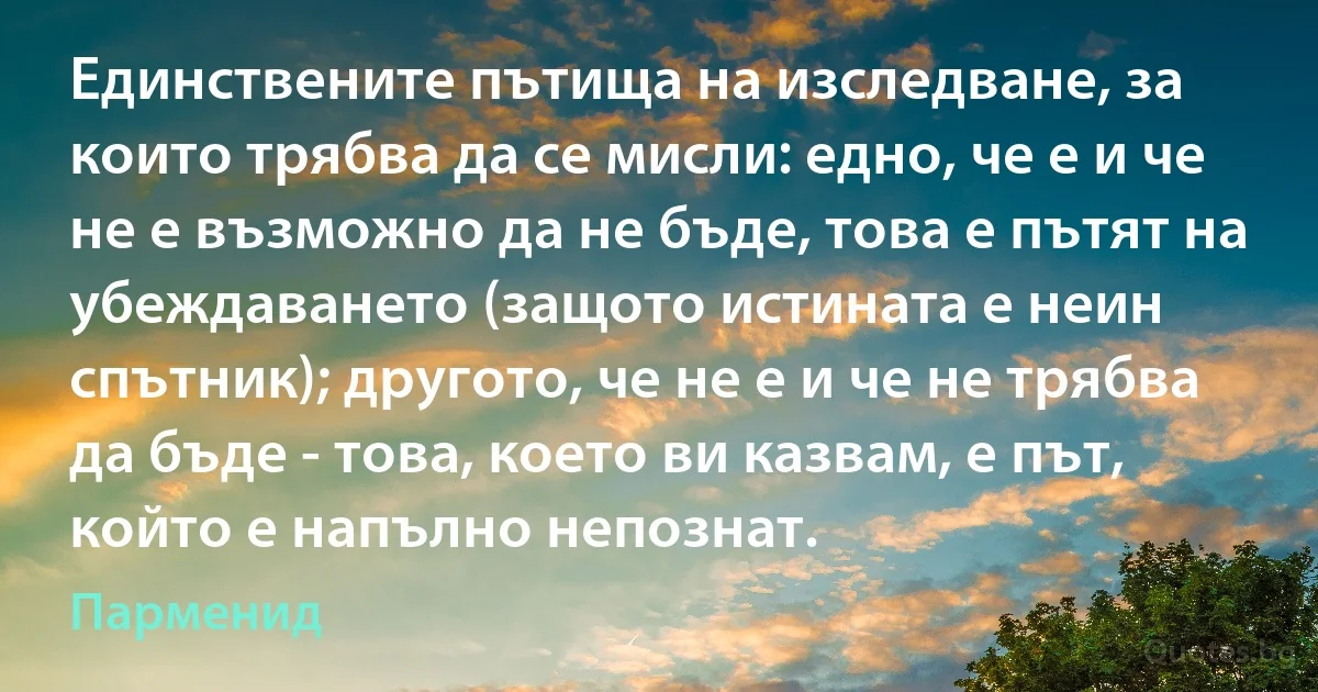 Единствените пътища на изследване, за които трябва да се мисли: едно, че е и че не е възможно да не бъде, това е пътят на убеждаването (защото истината е неин спътник); другото, че не е и че не трябва да бъде - това, което ви казвам, е път, който е напълно непознат. (Парменид)