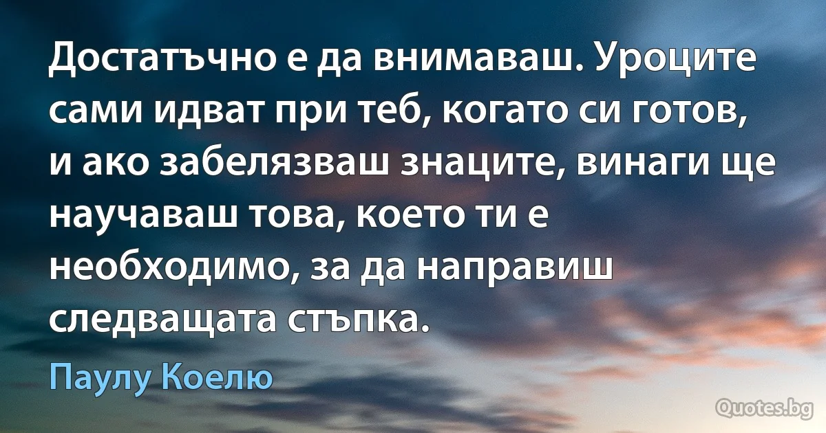 Достатъчно е да внимаваш. Уроците сами идват при теб, когато си готов, и ако забелязваш знаците, винаги ще научаваш това, което ти е необходимо, за да направиш следващата стъпка. (Паулу Коелю)