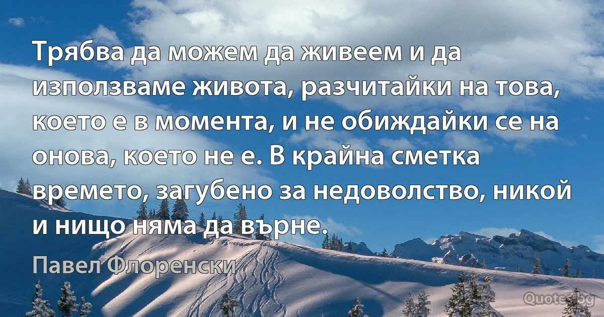 Трябва да можем да живеем и да използваме живота, разчитайки на това, което е в момента, и не обиждайки се на онова, което не е. В крайна сметка времето, загубено за недоволство, никой и нищо няма да върне. (Павел Флоренски)