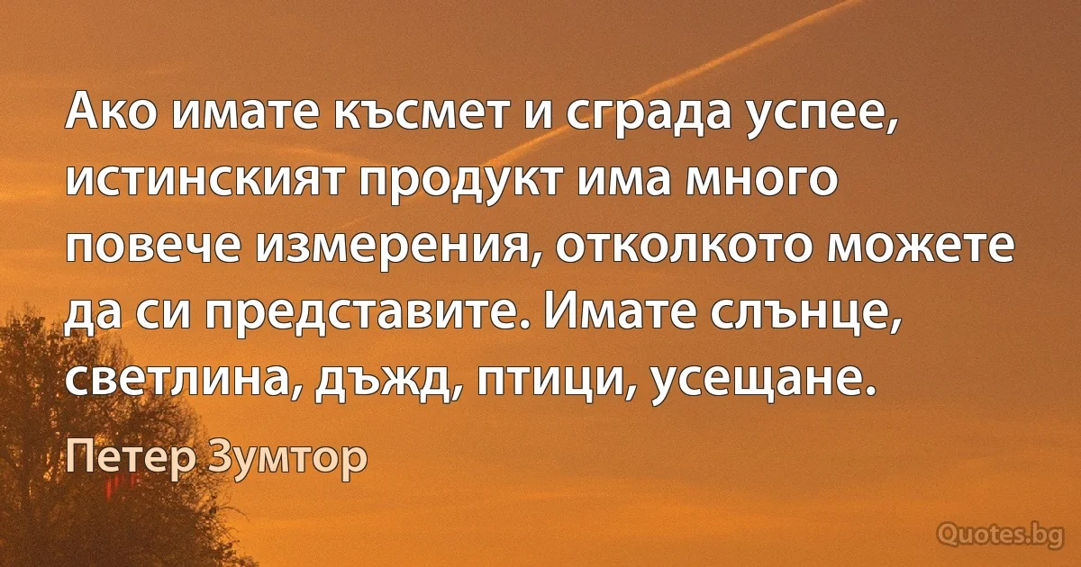 Ако имате късмет и сграда успее, истинският продукт има много повече измерения, отколкото можете да си представите. Имате слънце, светлина, дъжд, птици, усещане. (Петер Зумтор)