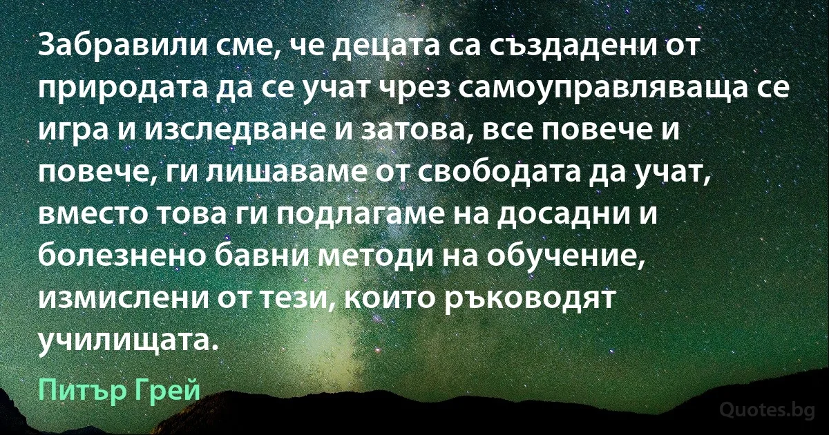 Забравили сме, че децата са създадени от природата да се учат чрез самоуправляваща се игра и изследване и затова, все повече и повече, ги лишаваме от свободата да учат, вместо това ги подлагаме на досадни и болезнено бавни методи на обучение, измислени от тези, които ръководят училищата. (Питър Грей)