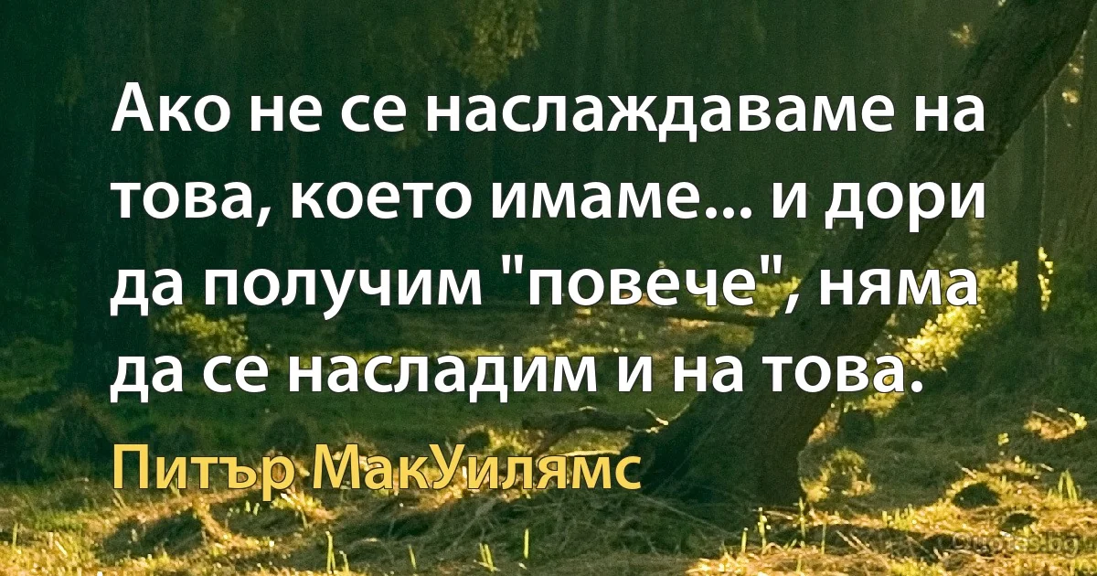 Ако не се наслаждаваме на това, което имаме... и дори да получим "повече", няма да се насладим и на това. (Питър МакУилямс)