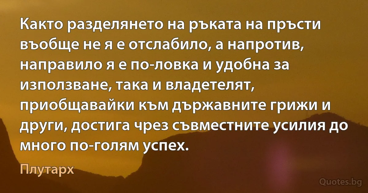 Както разделянето на ръката на пръсти въобще не я е отслабило, а напротив, направило я е по-ловка и удобна за използване, така и владетелят, приобщавайки към държавните грижи и други, достига чрез съвместните усилия до много по-голям успех. (Плутарх)