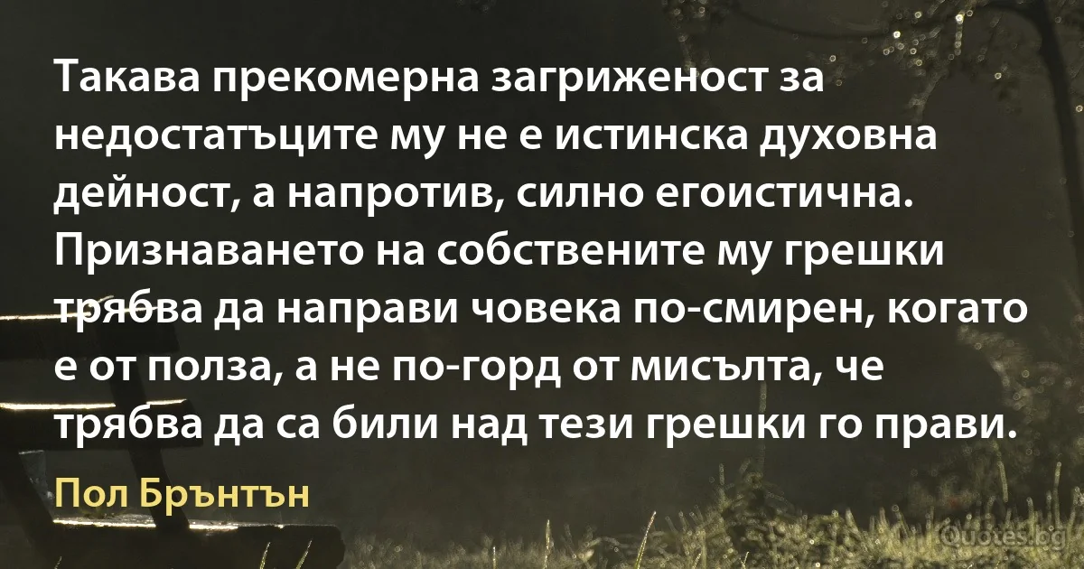 Такава прекомерна загриженост за недостатъците му не е истинска духовна дейност, а напротив, силно егоистична. Признаването на собствените му грешки трябва да направи човека по-смирен, когато е от полза, а не по-горд от мисълта, че трябва да са били над тези грешки го прави. (Пол Брънтън)