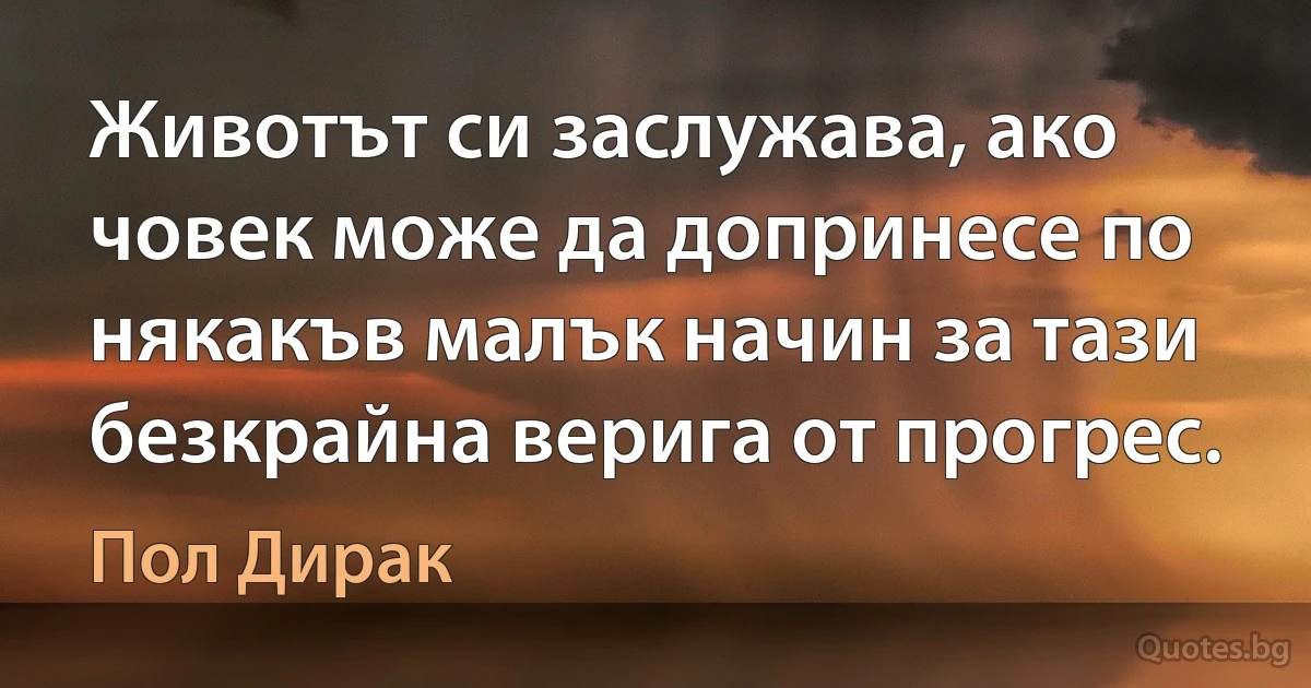 Животът си заслужава, ако човек може да допринесе по някакъв малък начин за тази безкрайна верига от прогрес. (Пол Дирак)