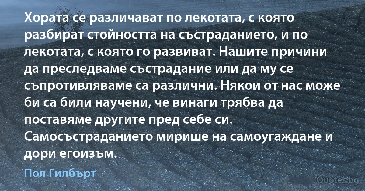 Хората се различават по лекотата, с която разбират стойността на състраданието, и по лекотата, с която го развиват. Нашите причини да преследваме състрадание или да му се съпротивляваме са различни. Някои от нас може би са били научени, че винаги трябва да поставяме другите пред себе си. Самосъстраданието мирише на самоугаждане и дори егоизъм. (Пол Гилбърт)