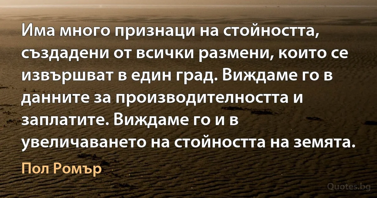 Има много признаци на стойността, създадени от всички размени, които се извършват в един град. Виждаме го в данните за производителността и заплатите. Виждаме го и в увеличаването на стойността на земята. (Пол Ромър)