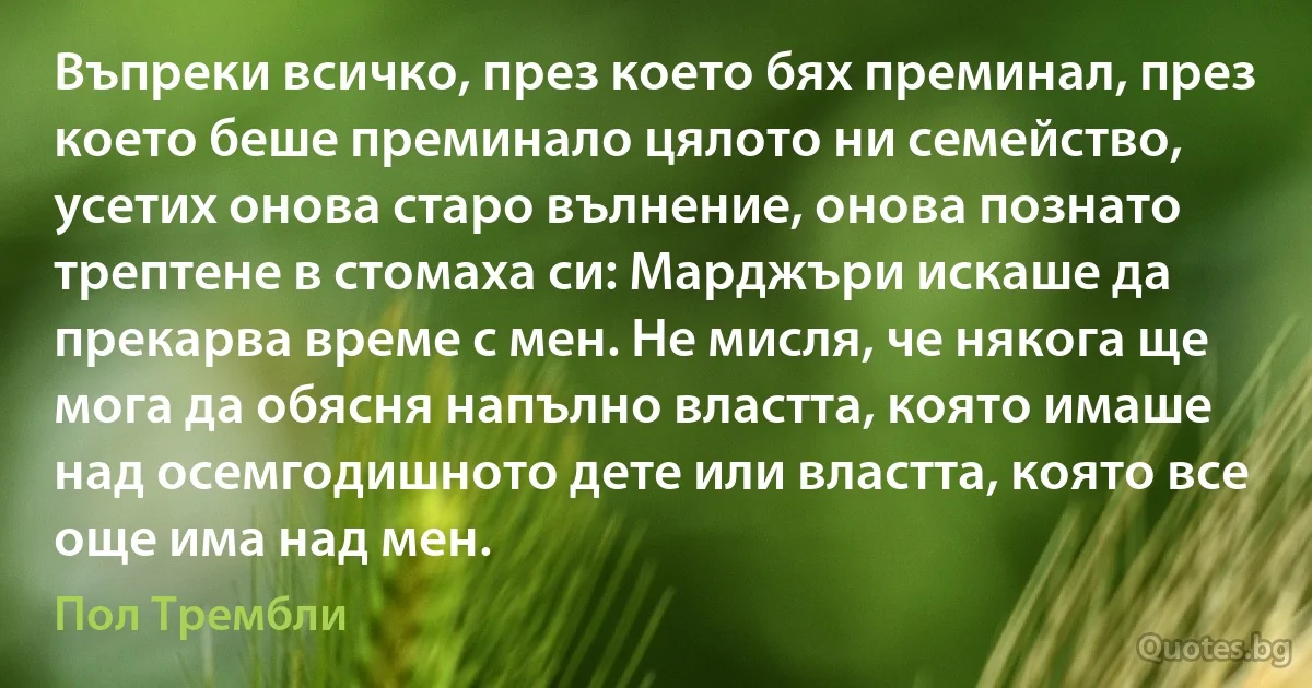 Въпреки всичко, през което бях преминал, през което беше преминало цялото ни семейство, усетих онова старо вълнение, онова познато трептене в стомаха си: Марджъри искаше да прекарва време с мен. Не мисля, че някога ще мога да обясня напълно властта, която имаше над осемгодишното дете или властта, която все още има над мен. (Пол Трембли)