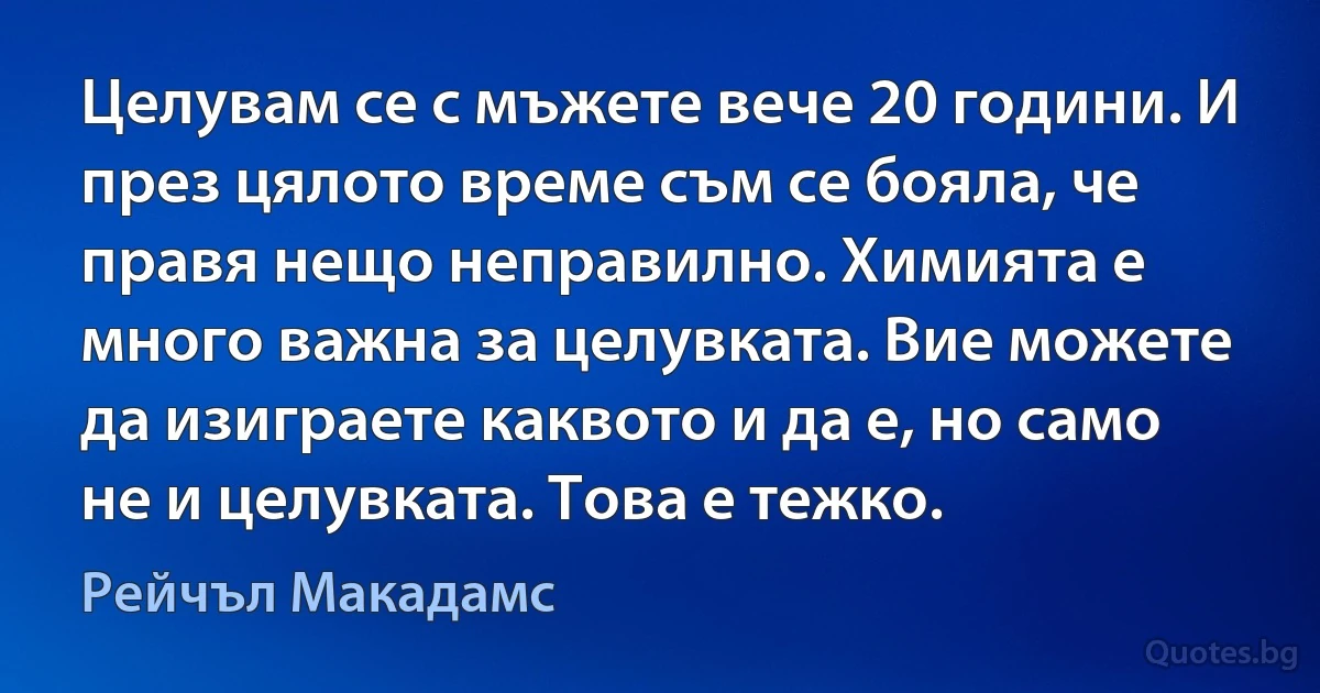 Целувам се с мъжете вече 20 години. И през цялото време съм се бояла, че правя нещо неправилно. Химията е много важна за целувката. Вие можете да изиграете каквото и да е, но само не и целувката. Това е тежко. (Рейчъл Макадамс)