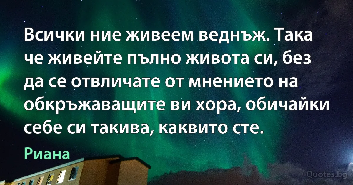 Всички ние живеем веднъж. Така че живейте пълно живота си, без да се отвличате от мнението на обкръжаващите ви хора, обичайки себе си такива, каквито сте. (Риана)