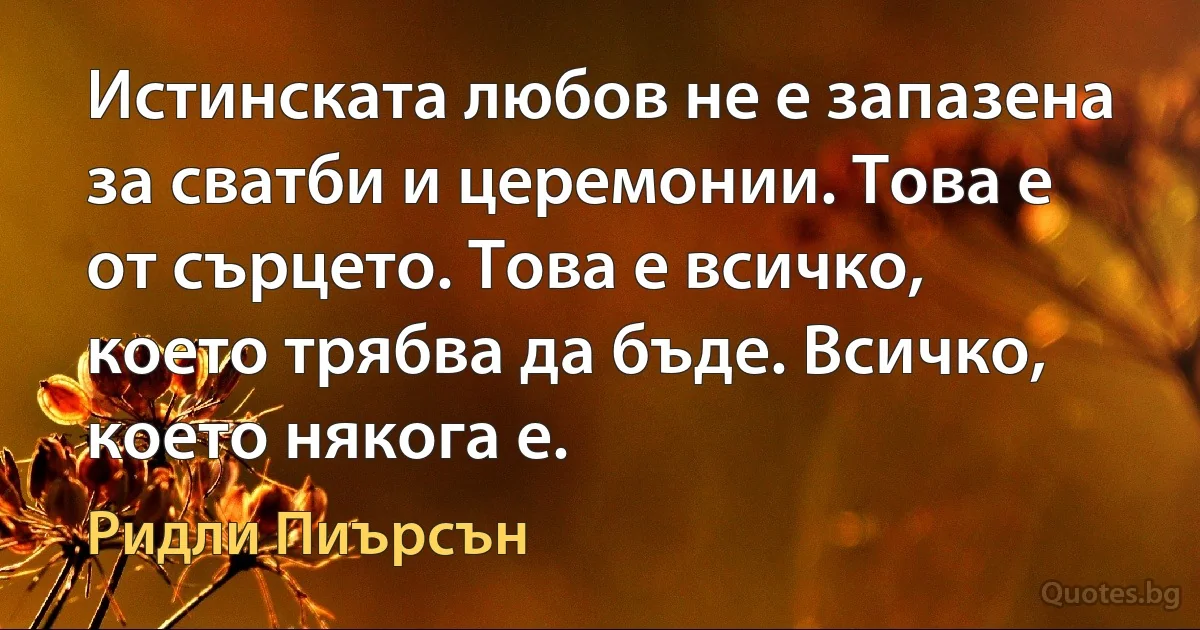 Истинската любов не е запазена за сватби и церемонии. Това е от сърцето. Това е всичко, което трябва да бъде. Всичко, което някога е. (Ридли Пиърсън)