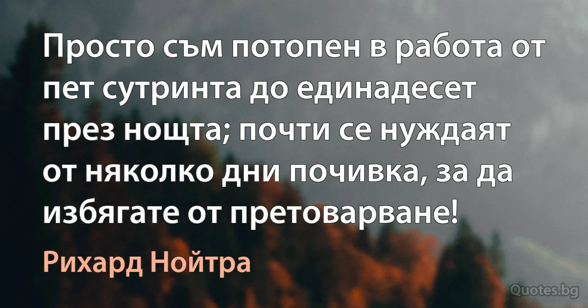 Просто съм потопен в работа от пет сутринта до единадесет през нощта; почти се нуждаят от няколко дни почивка, за да избягате от претоварване! (Рихард Нойтра)