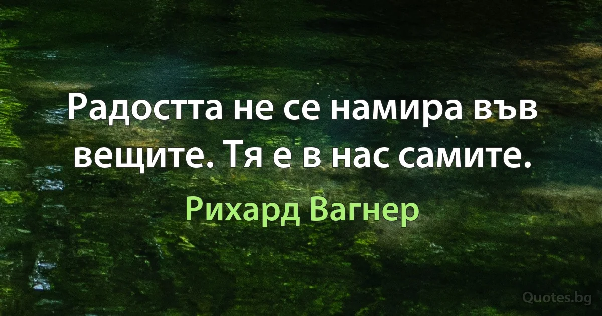 Радостта не се намира във вещите. Тя е в нас самите. (Рихард Вагнер)