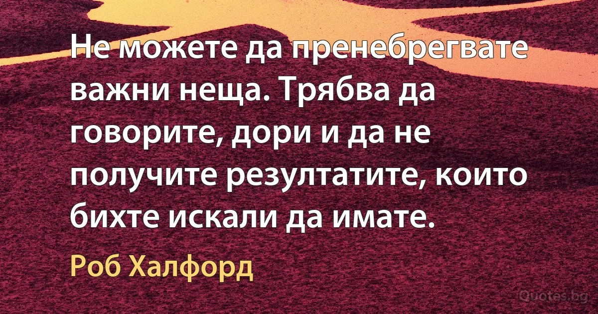 Не можете да пренебрегвате важни неща. Трябва да говорите, дори и да не получите резултатите, които бихте искали да имате. (Роб Халфорд)