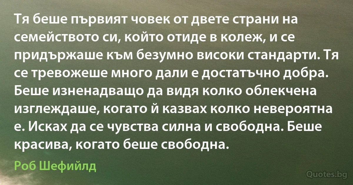 Тя беше първият човек от двете страни на семейството си, който отиде в колеж, и се придържаше към безумно високи стандарти. Тя се тревожеше много дали е достатъчно добра. Беше изненадващо да видя колко облекчена изглеждаше, когато й казвах колко невероятна е. Исках да се чувства силна и свободна. Беше красива, когато беше свободна. (Роб Шефийлд)