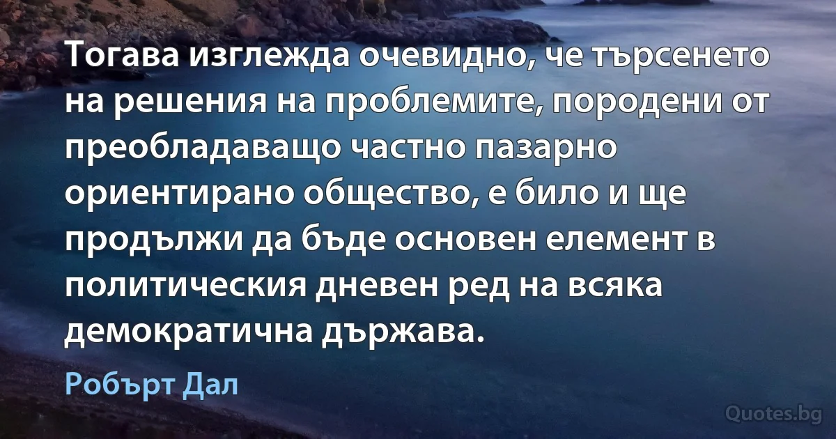 Тогава изглежда очевидно, че търсенето на решения на проблемите, породени от преобладаващо частно пазарно ориентирано общество, е било и ще продължи да бъде основен елемент в политическия дневен ред на всяка демократична държава. (Робърт Дал)