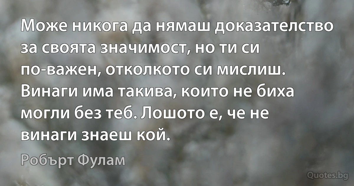 Може никога да нямаш доказателство за своята значимост, но ти си по-важен, отколкото си мислиш. Винаги има такива, които не биха могли без теб. Лошото е, че не винаги знаеш кой. (Робърт Фулам)