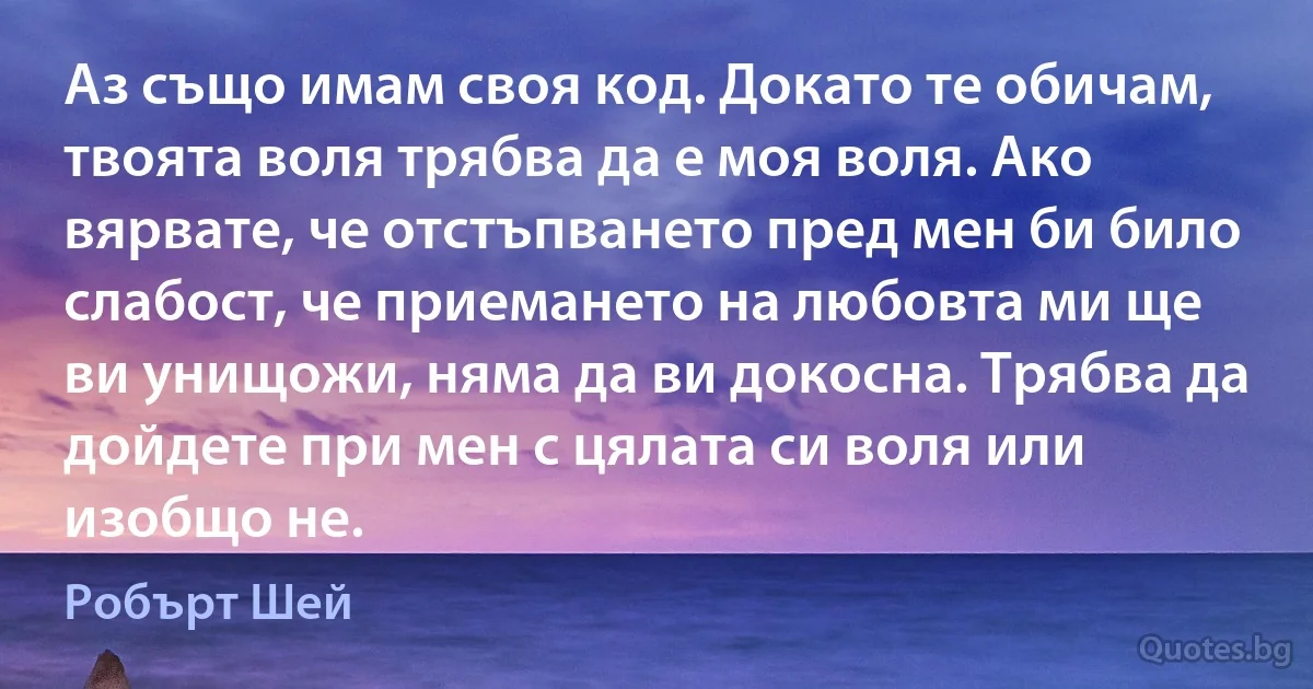 Аз също имам своя код. Докато те обичам, твоята воля трябва да е моя воля. Ако вярвате, че отстъпването пред мен би било слабост, че приемането на любовта ми ще ви унищожи, няма да ви докосна. Трябва да дойдете при мен с цялата си воля или изобщо не. (Робърт Шей)