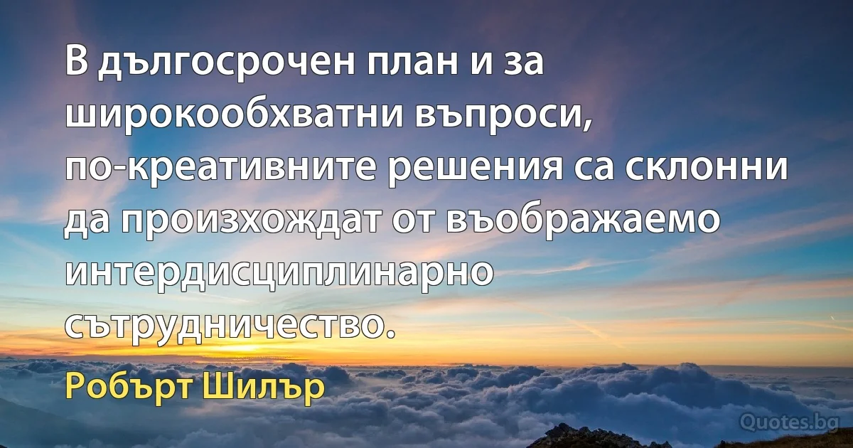 В дългосрочен план и за широкообхватни въпроси, по-креативните решения са склонни да произхождат от въображаемо интердисциплинарно сътрудничество. (Робърт Шилър)