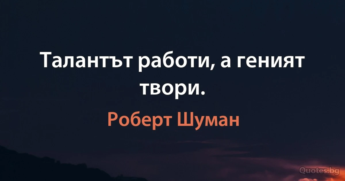 Талантът работи, а геният твори. (Роберт Шуман)