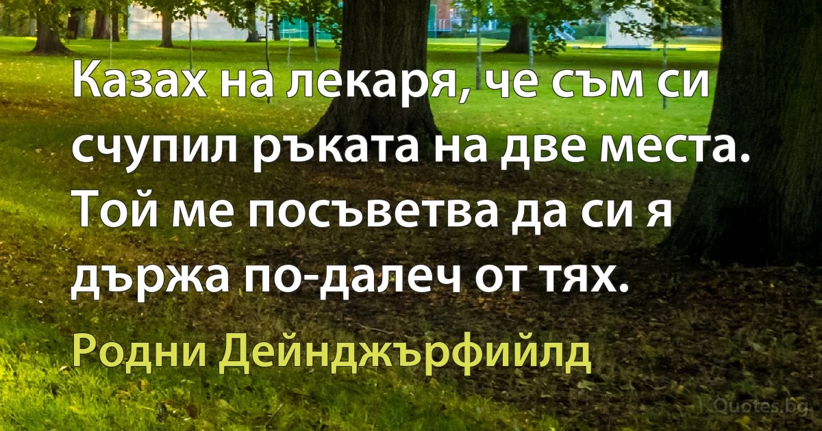 Казах на лекаря, че съм си счупил ръката на две места. Той ме посъветва да си я държа по-далеч от тях. (Родни Дейнджърфийлд)