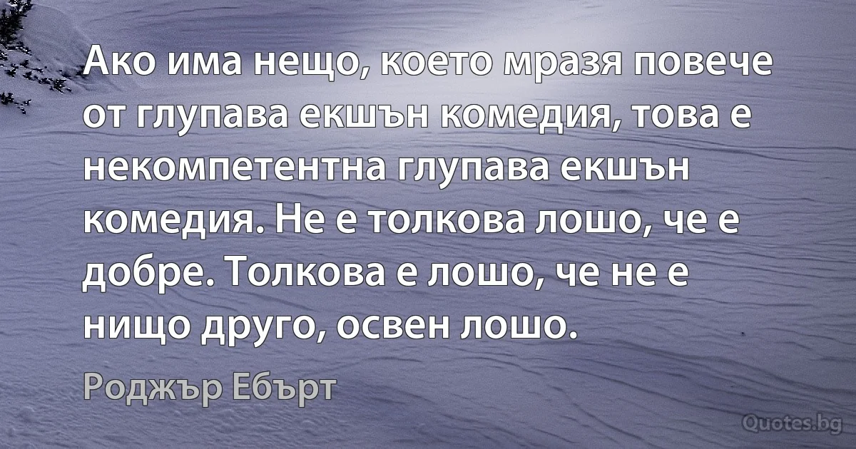 Ако има нещо, което мразя повече от глупава екшън комедия, това е некомпетентна глупава екшън комедия. Не е толкова лошо, че е добре. Толкова е лошо, че не е нищо друго, освен лошо. (Роджър Ебърт)