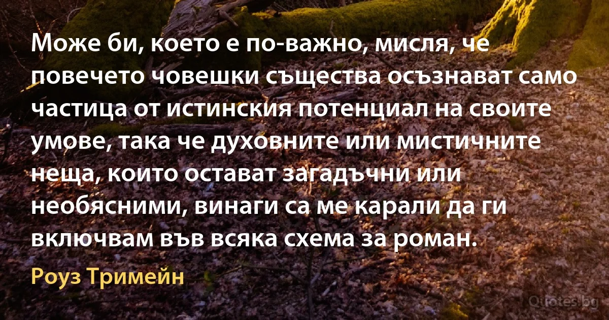 Може би, което е по-важно, мисля, че повечето човешки същества осъзнават само частица от истинския потенциал на своите умове, така че духовните или мистичните неща, които остават загадъчни или необясними, винаги са ме карали да ги включвам във всяка схема за роман. (Роуз Тримейн)