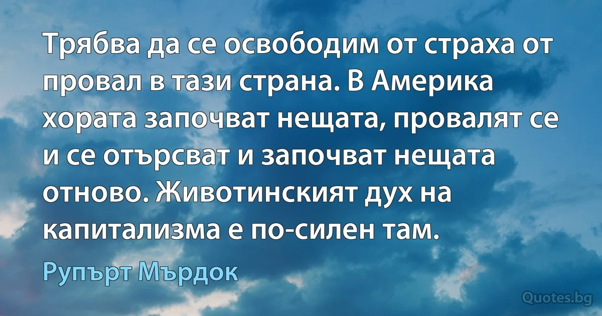 Трябва да се освободим от страха от провал в тази страна. В Америка хората започват нещата, провалят се и се отърсват и започват нещата отново. Животинският дух на капитализма е по-силен там. (Рупърт Мърдок)