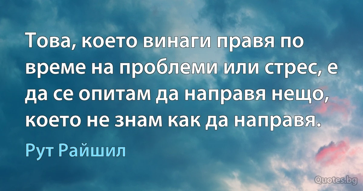 Това, което винаги правя по време на проблеми или стрес, е да се опитам да направя нещо, което не знам как да направя. (Рут Райшил)